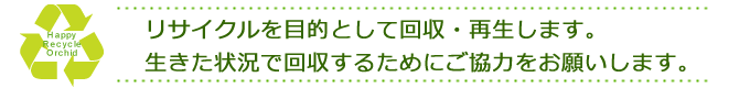 リサイクルを目的として回収・再生します。生きた状況で回収するためにご協力をお願いします。